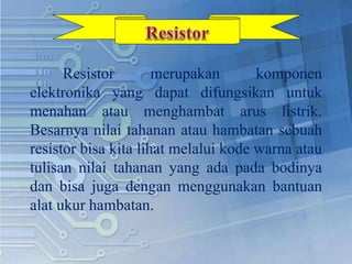 Resistor merupakan komponen
elektronika yang dapat difungsikan untuk
menahan atau menghambat arus listrik.
Besarnya nilai tahanan atau hambatan sebuah
resistor bisa kita lihat melalui kode warna atau
tulisan nilai tahanan yang ada pada bodinya
dan bisa juga dengan menggunakan bantuan
alat ukur hambatan.
 