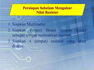 1. Siapkan Multimeter
2. Siapkan Project Board (papan kerja)
sebagai tempat meletakkan resistor.
3. Siapkan 4 (empat) resistor yang akan
diukur.
 