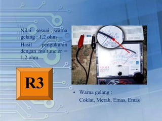 Nilai sesuai warna
gelang : 1,2 ohm
Hasil pengukuran
dengan multimeter =
1,2 ohm
• Warna gelang :
Coklat, Merah, Emas, Emas
R3
 