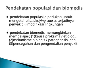  pendekatan populasi diperlukan untuk
mengetahui underlying causes terjadinya
penyakit  modifikasi lingkungan
 pendekatan biomedis memungkinkan
mempelajari; (1)kausa proksima / etiologi,
(2)mekanisme biologis / patogenesis, dan
(3)pencegahan dan pengendalian penyakit
 