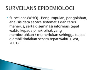  Surveilans (WHO) - Pengumpulan, pengolahan,
analisis data secara sistematis dan terus
menerus, serta diseminasi informasi tepat
waktu kepada pihak-pihak yang
membutuhkan / memerlukan sehingga dapat
diambil tindakan secara tepat waktu (Last,
2001)
 