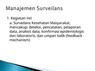 1. Kegiatan inti
a. Surveilans Kesehatan Masyarakat,
mencakup; deteksi, pencatatan, pelaporan
data, analisis data, konfirmasi epidemiologis
dan laboratoris, dan umpan balik (feedback
mechanism)
 