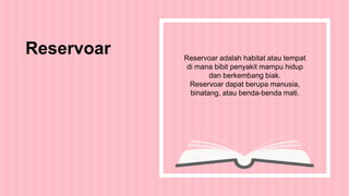 Reservoar adalah habitat atau tempat
di mana bibit penyakit mampu hidup
dan berkembang biak.
Reservoar dapat berupa manusia,
binatang, atau benda-benda mati.
Reservoar
 