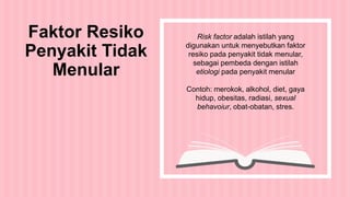Risk factor adalah istilah yang
digunakan untuk menyebutkan faktor
resiko pada penyakit tidak menular,
sebagai pembeda dengan istilah
etiologi pada penyakit menular
Contoh: merokok, alkohol, diet, gaya
hidup, obesitas, radiasi, sexual
behavoiur, obat-obatan, stres.
Faktor Resiko
Penyakit Tidak
Menular
 