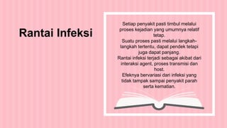 Setiap penyakit pasti timbul melalui
proses kejadian yang umumnya relatif
tetap.
Suatu proses pasti melalui langkah-
langkah tertentu, dapat pendek tetapi
juga dapat panjang.
Rantai infeksi terjadi sebagai akibat dari
interaksi agent, proses transmisi dan
host.
Efeknya bervariasi dari infeksi yang
tidak tampak sampai penyakit parah
serta kematian.
Rantai Infeksi
 