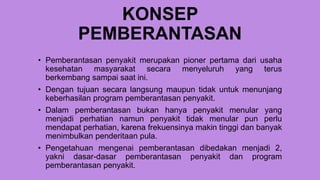 KONSEP
PEMBERANTASAN
• Pemberantasan penyakit merupakan pioner pertama dari usaha
kesehatan masyarakat secara menyeluruh yang terus
berkembang sampai saat ini.
• Dengan tujuan secara langsung maupun tidak untuk menunjang
keberhasilan program pemberantasan penyakit.
• Dalam pemberantasan bukan hanya penyakit menular yang
menjadi perhatian namun penyakit tidak menular pun perlu
mendapat perhatian, karena frekuensinya makin tinggi dan banyak
menimbulkan penderitaan pula.
• Pengetahuan mengenai pemberantasan dibedakan menjadi 2,
yakni dasar-dasar pemberantasan penyakit dan program
pemberantasan penyakit.
 