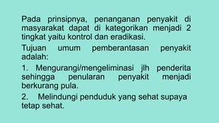 Pada prinsipnya, penanganan penyakit di
masyarakat dapat di kategorikan menjadi 2
tingkat yaitu kontrol dan eradikasi.
Tujuan umum pemberantasan penyakit
adalah:
1. Mengurangi/mengeliminasi jlh penderita
sehingga penularan penyakit menjadi
berkurang pula.
2. Melindungi penduduk yang sehat supaya
tetap sehat.
 