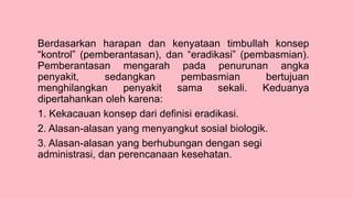 Berdasarkan harapan dan kenyataan timbullah konsep
“kontrol” (pemberantasan), dan “eradikasi” (pembasmian).
Pemberantasan mengarah pada penurunan angka
penyakit, sedangkan pembasmian bertujuan
menghilangkan penyakit sama sekali. Keduanya
dipertahankan oleh karena:
1. Kekacauan konsep dari definisi eradikasi.
2. Alasan-alasan yang menyangkut sosial biologik.
3. Alasan-alasan yang berhubungan dengan segi
administrasi, dan perencanaan kesehatan.
 