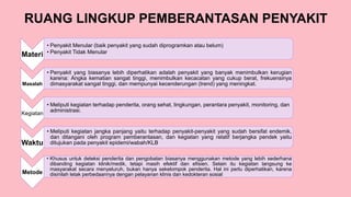 RUANG LINGKUP PEMBERANTASAN PENYAKIT
Materi
• Penyakit Menular (baik penyakit yang sudah diprogramkan atau belum)
• Penyakit Tidak Menular
Masalah
• Penyakit yang biasanya lebih diperhatikan adalah penyakit yang banyak menimbulkan kerugian
karena: Angka kematian sangat tinggi, menimbulkan kecacatan yang cukup berat, frekuensinya
dimasyarakat sangat tinggi, dan mempunyai kecenderungan (trend) yang meningkat.
Kegiatan
• Meliputi kegiatan terhadap penderita, orang sehat, lingkungan, perantara penyakit, monitoring, dan
administrasi.
Waktu
• Meliputi kegiatan jangka panjang yaitu terhadap penyakit-penyakit yang sudah bersifat endemik,
dan ditangani oleh program pemberantasan, dan kegiatan yang relatif berjangka pendek yaitu
ditujukan pada penyakit epidemi/wabah/KLB
Metode
• Khusus untuk deteksi penderita dan pengobatan biasanya menggunakan metode yang lebih sederhana
dibanding kegiatan klinik/medik, tetapi masih efektif dan efisien. Selain itu kegiatan langsung ke
masyarakat secara menyeluruh, bukan hanya sekelompok penderita. Hal ini perlu diperhatikan, karena
disinilah letak perbedaannya dengan pelayanan klinis dan kedokteran sosial
 