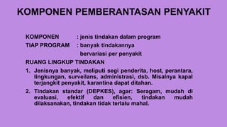 KOMPONEN PEMBERANTASAN PENYAKIT
KOMPONEN : jenis tindakan dalam program
TIAP PROGRAM : banyak tindakannya
bervariasi per penyakit
RUANG LINGKUP TINDAKAN
1. Jenisnya banyak, meliputi segi penderita, host, perantara,
lingkungan, surveilans, administrasi, dsb. Misalnya kapal
terjangkit penyakit, karantina dapat ditahan.
2. Tindakan standar (DEPKES), agar: Seragam, mudah di
evaluasi, efektif dan efisien, tindakan mudah
dilaksanakan, tindakan tidak terlalu mahal.
 