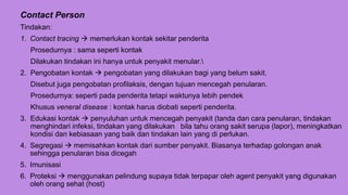 Contact Person
Tindakan:
1. Contact tracing  memerlukan kontak sekitar penderita
Prosedurnya : sama seperti kontak
Dilakukan tindakan ini hanya untuk penyakit menular.
2. Pengobatan kontak  pengobatan yang dilakukan bagi yang belum sakit.
Disebut juga pengobatan profilaksis, dengan tujuan mencegah penularan.
Prosedurnya: seperti pada penderita tetapi waktunya lebih pendek
Khusus veneral disease : kontak harus diobati seperti penderita.
3. Edukasi kontak  penyuluhan untuk mencegah penyakit (tanda dan cara penularan, tindakan
menghindari infeksi, tindakan yang dilakukan bila tahu orang sakit serupa (lapor), meningkatkan
kondisi dan kebiasaan yang baik dan tindakan lain yang di perlukan.
4. Segregasi  memisahkan kontak dari sumber penyakit. Biasanya terhadap golongan anak
sehingga penularan bisa dicegah
5. Imunisasi
6. Proteksi  menggunakan pelindung supaya tidak terpapar oleh agent penyakit yang digunakan
oleh orang sehat (host)
 