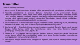 Transmitter
Tindakan terhadap perantara:
1. Vector control  pemberantasan terhadap vektor (serangga) untuk memutuskan rantai tranmisi.
2. Pestisida (insecticiIde)  jenisnya banyak, merupakan racun, pembasmian dengan
insecticide/pestisida itu efektif, cepat tetapi mahal. Dapat digunakan terutama pada saat wabah.
Cara : spraying, fogging, fumigation, feeding. Saat penggunakan pestisida yang perlu diingat yaitu
petugas harus menggunakan proteksi, masyarakat dikondisikan, hewan ternak disingkirkan,
pembuangan residu insektisida tidak boleh sembarangan.
3. Environmental VC  Pemberantasan dengan perbaikan sanitasi, cenderung murah, efektif tetapi
membutuhkan waktu yang lama. Cara ini dapat digunakan sepanjang masa.
4. Mechanical VC  Populasi di tekan dengan tindakan mekanikal. Cara ini dapat murah sampai
dengan mahal, kurang efektif dan membutuhkan waktu yang lama. Caranya: trapping
(perangkap), sucking (alat hisap), dipukul dll.
5. Biological VC  Populasi dikurangi dengan tindakan tertentu, sesuai biologiknya. Cenderung
murah, kurang efektif dan membutuhkan waktu yang lama. Contoh tindakan: menyebarkan
serangga jantan, menyebarkan predator, dll
6. Pencegahan dengan metode lain penggunaan repellant, obat nyamuk, hewan piaraan sebagai
tameng
 