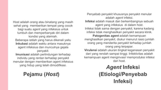 Host adalah orang atau binatang yang masih
sehat yang memberikan tempat yang cocok
bagi suatu agent yang infeksius untuk
tumbuh dan memperbanyak diri dalam
kondisi yang alamiah.
Beberapa istilah yang harus dikenali yaitu
Inkubasi adalah waktu antara masuknya
agent infeksius dan munculnya gejala
penyakit.
Imunisasi adalah perlindungan terhadap
individu yang rentan terhadap penyakit
menular dengan memberikan agent infeksius
yang hidup yang telah dimodifikasi.
Pejamu (Host)
Agent Infeksi
(Etiologi/Penyebab
Infeksi)
Penyebab penyakit khususnya penyakit menular
adalah agent infeksi.
Infeksi adalah masuk dan berkembangnya sebuah
agent yang infeksius di dalam host.
Infeksi tidak sama dengan penyakit, karena kadang
infeksi tidak menghasilkan penyakit secara klinik.
Patogenitas agent adalah kemampuan
menghasilkan penyakit, diukur menurut rasio jumlah
orang yang menderita penyakit terhadap jumlah
orang yang terpapar.
Virulensi adalah ukuran tingkat keganasan penyakit
dari yang rendah sampai tinggi. Infektivitas adalah
kemampuan agent menginvasi/ memproduksi infeksi
dari host.
 