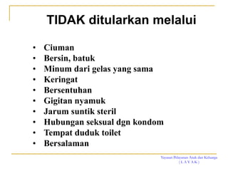 Yayasan Pelayanan Anak dan Keluarga
( L A Y A K )
TIDAK ditularkan melalui
• Ciuman
• Bersin, batuk
• Minum dari gelas yang sama
• Keringat
• Bersentuhan
• Gigitan nyamuk
• Jarum suntik steril
• Hubungan seksual dgn kondom
• Tempat duduk toilet
• Bersalaman
 