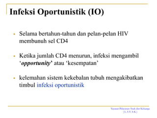 Yayasan Pelayanan Anak dan Keluarga
( L A Y A K )
Infeksi Oportunistik (IO)
 Selama bertahun-tahun dan pelan-pelan HIV
membunuh sel CD4
 Ketika jumlah CD4 menurun, infeksi mengambil
‘opportunity’ atau ‘kesempatan’
 kelemahan sistem kekebalan tubuh mengakibatkan
timbul infeksi oportunistik
 