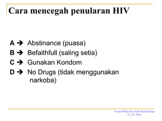 Yayasan Pelayanan Anak dan Keluarga
( L A Y A K )
Cara mencegah penularan HIV
A  Abstinance (puasa)
B  Befaithfull (saling setia)
C  Gunakan Kondom
D  No Drugs (tidak menggunakan
narkoba)
 