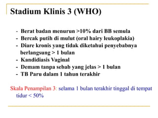 Stadium Klinis 3 (WHO)
- Berat badan menurun >10% dari BB semula
- Bercak putih di mulut (oral hairy leukoplakia)
- Diare kronis yang tidak diketahui penyebabnya
berlangsung > 1 bulan
- Kandidiasis Vaginal
- Demam tanpa sebab yang jelas > 1 bulan
- TB Paru dalam 1 tahun terakhir
Skala Penampilan 3: selama 1 bulan terakhir tinggal di tempat
tidur < 50%
 