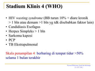 Yayasan Pelayanan Anak dan Keluarga
( L A Y A K )
• HIV wasting syndrome (BB turun 10% + diare kronik
> 1 bln atau demam >1 bln yg tdk disebabkan faktor lain)
• Candidiasis Esofagus
• Herpes Simpleks > 1 bln
• Sarkoma kaposi
• PCP
• TB Ekstrapulmonal
Skala penampilan 4: berbaring di tempat tidur >50%
selama 1 bulan terakhir
Stadium Klinis 4 (WHO)
 