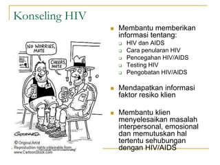 Konseling HIV
 Membantu memberikan
informasi tentang:
 HIV dan AIDS
 Cara penularan HIV
 Pencegahan HIV/AIDS
 Testing HIV
 Pengobatan HIV/AIDS
 Mendapatkan informasi
faktor resiko klien
 Membantu klien
menyelesaikan masalah
interpersonal, emosional
dan memutuskan hal
tertentu sehubungan
dengan HIV/AIDS
 