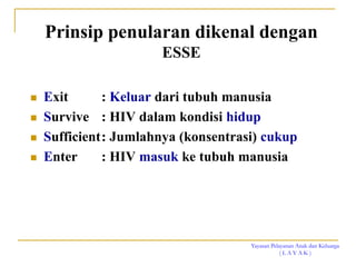 Yayasan Pelayanan Anak dan Keluarga
( L A Y A K )
Prinsip penularan dikenal dengan
ESSE
 Exit : Keluar dari tubuh manusia
 Survive : HIV dalam kondisi hidup
 Sufficient: Jumlahnya (konsentrasi) cukup
 Enter : HIV masuk ke tubuh manusia
 