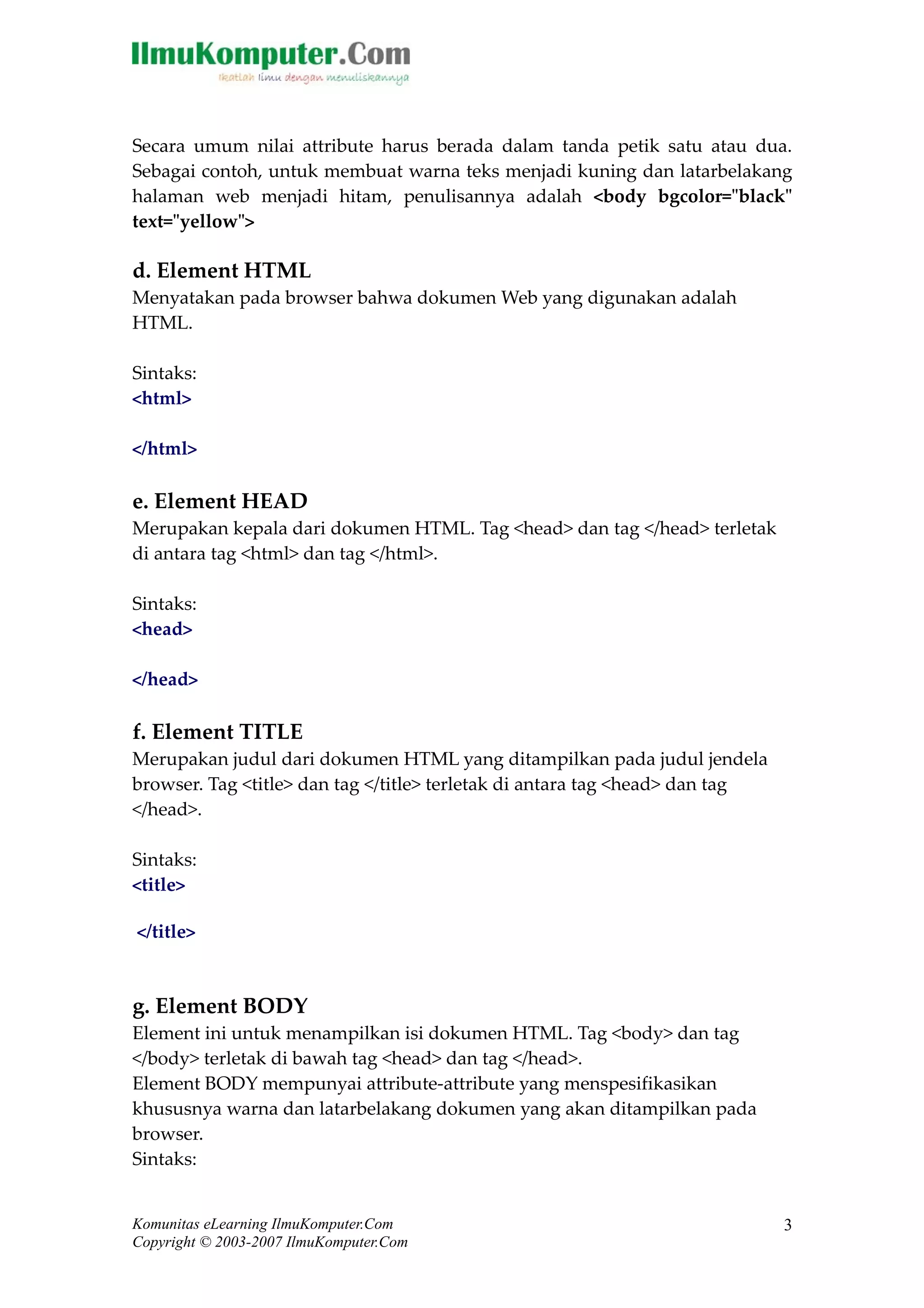 Secara umum nilai attribute harus berada dalam tanda petik satu atau dua. 
Sebagai contoh, untuk membuat warna teks menjadi kuning dan latarbelakang 
halaman web menjadi hitam, penulisannya adalah <body bgcolor="black" 
text="yellow"> 
d. Element HTML 
Menyatakan pada browser bahwa dokumen Web yang digunakan adalah 
HTML. 
Sintaks: 
<html> 
</html> 
e. Element HEAD 
Merupakan kepala dari dokumen HTML. Tag <head> dan tag </head> terletak 
di antara tag <html> dan tag </html>. 
Sintaks: 
<head> 
</head> 
f. Element TITLE 
Merupakan judul dari dokumen HTML yang ditampilkan pada judul jendela 
browser. Tag <title> dan tag </title> terletak di antara tag <head> dan tag 
</head>. 
Sintaks: 
<title> 
</title> 
g. Element BODY 
Element ini untuk menampilkan isi dokumen HTML. Tag <body> dan tag 
</body> terletak di bawah tag <head> dan tag </head>. 
Element BODY mempunyai attribute-attribute yang menspesifikasikan 
khususnya warna dan latarbelakang dokumen yang akan ditampilkan pada 
browser. 
Sintaks: 
Komunitas eLearning IlmuKomputer.Com 
Copyright © 2003-2007 IlmuKomputer.Com 
3 
 