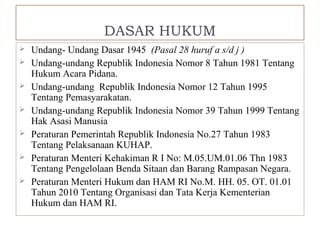 DASAR HUKUM 
 Undang- Undang Dasar 1945 (Pasal 28 huruf a s/d j ) 
 Undang-undang Republik Indonesia Nomor 8 Tahun 1981 Tentang 
Hukum Acara Pidana. 
 Undang-undang Republik Indonesia Nomor 12 Tahun 1995 
Tentang Pemasyarakatan. 
 Undang-undang Republik Indonesia Nomor 39 Tahun 1999 Tentang 
Hak Asasi Manusia 
 Peraturan Pemerintah Republik Indonesia No.27 Tahun 1983 
Tentang Pelaksanaan KUHAP. 
 Peraturan Menteri Kehakiman R I No: M.05.UM.01.06 Thn 1983 
Tentang Pengelolaan Benda Sitaan dan Barang Rampasan Negara. 
 Peraturan Menteri Hukum dan HAM RI No.M. HH. 05. OT. 01.01 
Tahun 2010 Tentang Organisasi dan Tata Kerja Kementerian 
Hukum dan HAM RI. 
 