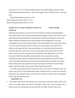 waris pasal 171,173,174,175 KHI, Kompilasi Hukum Islam (KHI) disahkan melalui Instruksi
    Presiden Republik Indonesia Nomor 1 Tahun 1991 tanggal 10 Juni 1991,KHI memuat tiga buku
    yaitu:
      buku I HukumPerkawinan (Pasal 1-170),
Buku II Hukum Kewarisan (Pasal 171-214),
Buku III HukumPerwakafan (Pasal 215-229).


    D.HUBUNGAN ANTARA WARIS ISLAM DENGAN                                HUKUM WARIS
    NASIONAL
    Hubumgan antara keduanya sanga erat hal ini karna keduanya mebahas tentang perpindahan
    waris kepada tangan orang lain berupa barang-barang peninggalan dalam keadaan bersih, artinya
    sudah dikurangi dengan pembayaran utang-utang dari orang yang meninggalkan warisan serta
    dengan pembayaran-pembayaran lain yang disebabkan oleh meninggalkanya orang yang
    meninggalkan warisan tersebut.telah di jelaskan di atas tentang hukum waris nasional dan hukum
    waris islam dimana Di negara kita RI ini, hukum waris yang berlaku secara nasioal belum
    terbentuk, dan hingga kini ada 3 (tiga) macam hukum waris yang berlaku dan diterima oleh
    masyarakat Indonesia, yakni hukum waris yang berdasarkan hukum Islam, hukum Adat dan
    hukum Perdata Eropa dan yang paling dominan dijadikan hukum adalah hukum waris islam
    namu pemerintah telah mengesahkan beberapa hukum islam yang di jadikan undang-
    undangyaitu kompilasi hukum islam(KHI) salah satunya yang didalamnya memuat beberapa
    hukum islam dalam bidang-bidang tertentu khususnya dalam bidang waris.Begitu juga dengan
    hukum perdata eropa yang di gunakan di negara kita sebagai acuan hukum nasional berbagai
    bidang seperti halnya bab mawaris yang termasuk dalam hukum perdata.
      Hal inilah yang membuat hukum nasional dan hukum waris islam erat kaitanya antara satu
    dengan yang lain dan saling berhubungnan dalam penetapan hukum di negara kita ini,namun
    kebanyakan dari penetapan hukum yang berada di andonesia ini lebih banyak menggunakan
    hukum islam dari pada hukum lain.
       E.KESIMPULAN
•    dasar hukum islam berasal dari ketentuan syara yang telah tercantum jelas dalam al-quran dan
    sunah rasul ataupu hadist yang telah di ruwayatkan, dimana dasar yang di gunakan dan di
    jelaskan secara rinci tentang mawaris secara jelas dan rinci dalam al-quran surah an-nisa.
 