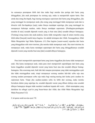 itu semuanya perempuan lebih dari dua maka bagi mereka dua pertiga dari harta yang
ditinggalkan; jika anak perempuan itu seorang saja, maka ia memperoleh separo harta. Dan
untuk dua orang ibu-bapak, bagi masing-masingnya seperenam dari harta yang ditinggalkan, jika
yang meninggal itu mempunyai anak; jika orang yang meninggal tidak mempunyai anak dan ia
diwarisi oleh ibu-bapaknya [saja], maka ibunya mendapat sepertiga; jika yang meninggal itu
mempunyai beberapa saudara, maka ibunya mendapat seperenam. [Pembagian-pembagian
tersebut di atas] sesudah dipenuhi wasiat yang ia buat atau [dan] sesudah dibayar hutangnya.
[Tentang] orang tuamu dan anak-anakmu, kamu tidak mengetahui siapa di antara mereka yang
lebih dekat [banyak] manfa’atnya bagimu. Ini adalah ketetapan dari Allah. Sesungguhnya Allah
Maha Mengetahui lagi Maha Bijaksana. (11) Dan bagimu [suami-suami] seperdua dari harta
yang ditinggalkan oleh isteri-isterimu, jika mereka tidak mempunyai anak. Jika isteri-isterimu itu
mempunyai anak, maka kamu mendapat seperempat dari harta yang ditinggalkannya sesudah
dipenuhi wasiat yang mereka buat atau [dan] sesudah dibayar hutangnya.




     Para isteri memperoleh seperempat harta yang kamu tinggalkan jika kamu tidak mempunyai
anak. Jika kamu mempunyai anak, maka para isteri memperoleh seperdelapan dari harta yang
kamu tinggalkan sesudah dipenuhi wasiat yang kamu buat atau dan sesudah dibayar hutang-
hutangmu. Jika seseorang mati, baik laki-laki maupun perempuan yang tidak meninggalkan ayah
dan tidak meninggalkan anak, tetapi mempunyai seorang saudara laki-laki seibu saja atau
seorang saudara perempuan seibu saja maka bagi masing-masing dari kedua jenis saudara itu
seperenam harta. Tetapi jika saudara-saudara seibu itu lebih dari seorang, maka mereka
bersekutu dalam yang sepertiga itu, sesudah dipenuhi wasiat yang dibuat olehnya atau sesudah
dibayar hutangnya dengan tidak memberi mudharat kepada ahli waris . Allah menetapkan yang
demikian itu sebagai syari’at yang benar-benar dari Allah, dan Allah Maha Mengetahui lagi
Maha Penyantun”(12)

C.al-quran surah an-nisa ayat 176


 ‫ۥ ود وله ۥۡ أت فلها نف ما ترك وهو يرث ٓه ا ِ ۡم يكن‬
  ُ َ ‫ٌَ ََ ُ ۤ ُ ٌ َََۡ ِ ُ َ َ ‌َۚ ََۚ ُ َ َ ِ ُ َ إن ل‬
      ّ                            ‫ص‬         ۬
                                             ‫خ‬         َ۬
                                                       ‫ل‬      ُ َ َ َ َ ََ ْ ٌ ُ ‫َ َ تو َ َ ُ ِ ل ۡۡۡڪ ِ ۡ َََٰ ِ ِ ِ ٱم‬
                                                              ‫يستفۚنك قل ٱ تييفۚ ۡم فى ٱ لكل‌ۚلـةۚإن ۡ رؤا هلكۡ لس له‬
                                                                  ‫ي‬                                      ُ ُ ِّ
                                                                                                             ُ        ۚ
                                                                                                                      ُ
    ٓ َ ‫ّ َ ََ ٌ فإن َ َ َ نتين ََ ُ َ ُّ َ ِ ِ ّ َ َ َ‌ وِ َ ُ ا إ وة ر َ ً و ِ َ ءۚ ّ َ ِ ِ ل َ ّ ٱلَۚ نۚ ل ل ‌ۗڪ‬
     ‫لها ولدۚ‌ۚكانتا ٱثۚۚفلهما ٱلثلثان مما تركۚإن كانوۚخۚۚجالۚنساۚفللذكر مثۚحظ ۬‌ُۚۡۡث‌ۚييۚۡ۬۬ٱ ُ۬ۡۡۡ ۡم أن‬
                 َ ّ ‫أن َ يبِ‌ين‬
                   ُ ُ َّ ُ                ُ    َِ ً َ    ّ ًَ ِ ْ          َ                          ِ ََ        َِ
                                                                                          (١٧٦ ) ‫تضلواۚ وٱل بك ۡ شىء علم‬
                                                                                                  ُ َِ ٍ َ ‫َ ِّ‌ۗ ْ َ ّ ِ ُل‬
                                                                                                  ۢ
                                                                                                  ‫ي‬         ّ ُ
 