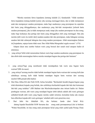 “Mereka meminta fatwa kepadamu [tentang kalalah [1]. Katakanlah: "Allah memberi
     fatwa kepadamu tentang kalalah [yaitu]: jika seorang meninggal dunia, dan ia tidak mempunyai
     anak dan mempunyai saudara perempuan, maka bagi saudaranya yang perempuan itu seperdua
     dari harta yang ditinggalkannya, dan saudaranya yang laki-laki mempusakai [seluruh harta
     saudara perempuan], jika ia tidak mempunyai anak; tetapi jika saudara perempuan itu dua orang,
     maka bagi keduanya dua pertiga dari harta yang ditinggalkan oleh yang meninggal. Dan jika
     mereka [ahli waris itu terdiri dari] saudara-saudara laki dan perempuan, maka bahagian seorang
     saudara laki-laki sebanyak bahagian dua orang saudara perempuan. Allah menerangkan [hukum
     ini] kepadamu, supaya kamu tidak sesat. Dan Allah Maha Mengetahui segala sesuatu”. (176)
       Adapun dasar atau sumber hukum waris yang berasal dari sunah rasul ataupun hadist di
     antaranya;
1.   yang artinya”alloh telah menurunkan hukum waris bagi saudara-saudaramu yang perempuan itu
     dan alloh telah menerangkan bahwa mereka mendapat bagian dua pertiga dari hartamu”




2.    yang artinya”bagi yang membunuh tidak mendapatkan hak waris atau bagian harta
     warisan”(HR.An nasai)
3.   yang artinya”seorang muslim tidak berhak mendapat bagian harta warisan dari seorang kafir,dan
     sebaliknya seorang kafir tidak berhak mandapat bagian harta warisan dari seorang
     muslim”(HR.jamaah ahlu hadist)
4. Dari Ibnu Abbas RA dari Nabi SAW, beliau bersabda: "Berikanlah faraidh (bagian-bagian yang
     telah ditentukan) kepada yang berhak, dan selebihnya berikanlah kepada laki-laki dari keturunan
     laki-laki yang terdekat." (HR Bukhari dan Muslim)kesimpulan atau intisari hadits ini: Dalam
     pembagian warisan, ahli waris yang mendapat bagian lebih dahulu adalah ahli waris golongan
     ashhabul-furudh (ahli waris yang bagian mereka sudah tertentu), kemudian kalau ada sisanya
     baru diberikan kepada ahli waris golongan ‘ashabah (ahli waris penerima sisa).
5.      Dari      Jabir   bin   Abdullah    RA,    dia    berkata:   Janda     (dari   Sa'ad   RA)
        datang kepada Rasulullah SAW bersama dua         orang anak perempuannya.Lalu ia berkata:
     "Wahai Rasulullah, ini dua orang anak perempuan Sa'ad yang telah syahid pada Perang Uhud.
 