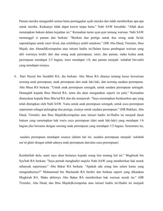 Paman mereka mengambil semua harta peninggalan ayah mereka dan tidak memberikan apa-apa
   untuk mereka. Keduanya tidak dapat kawin tanpa harta." Nabi SAW bersabda: "Allah akan
   menetapkan hukum dalam kejadian ini." Kemudian turun ayat-ayat tentang warisan. Nabi SAW
   memanggil si paman dan berkata: "Berikan dua pertiga untuk dua orang anak Sa'ad,
   seperdelapan untuk isteri Sa'ad, dan selebihnya ambil untukmu." (HR Abu Daud, Tirmidzi, Ibnu
   Majah, dan Ahmad)Kesimpulan atau intisari hadits ini:Dalam kasus pembagian warisan yang
   ahli warisnya terdiri dari dua orang anak perempuan, isteri, dan paman, maka kedua anak
   perempuan mendapat 2/3 bagian, isteri mendapat 1/8, dan paman menjadi ‘ashabah bin-nafsi
   yang mendapat sisanya.


6. Dari Huzail bin Surahbil RA, dia berkata: Abu Musa RA ditanya tentang kasus kewarisan
   seorang anak perempuan, anak perempuan dari anak laki-laki, dan seorang saudara perempuan.
   Abu Musa RA berkata: "Untuk anak perempuan setengah, untuk saudara perempuan setengah.
   Datanglah kepada Ibnu Mas'ud RA, tentu dia akan mengatakan seperti itu pula." Kemudian
   ditanyakan kepada Ibnu Mas'ud RA dan dia menjawab: "Saya menetapkan berdasarkan apa yang
   telah ditetapkan oleh Nabi SAW. Yaitu untuk anak perempuan setengah, untuk cucu perempuan
   seperenam sebagai pelengkap dua pertiga, sisanya untuk saudara perempuan." (HR Bukhari, Abu
   Daud, Tirmidzi, dan Ibnu Majah)Kesimpulan atau intisari hadits ini:Hadits ini menjadi dasar
   hukum yang menetapkan hak waris cucu perempuan (dari anak laki-laki) yang mendapat 1/6
   bagian jika bersama dengan seorang anak perempuan yang mendapat 1/2 bagian. Sementara itu,


   saudara perempuan mendapat sisanya (dalam hal ini, saudara perempuan menjadi ‘ashabah
   ma’al-ghair dengan sebab adanya anak perempuan dan/atau cucu perempuan)



   Kembalilah dulu, nanti saya akan bertanya kepada orang lain tentang hal ini." Mughirah bin
   Syu'bah RA berkata: "Saya pernah menghadiri majelis Nabi SAW yang memberikan hak nenek
   sebanyak seperenam." Abu Bakar RA berkata: "Apakah ada orang lain selain kamu yang
   mengetahuinya?" Muhammad bin Maslamah RA berdiri dan berkata seperti yang dikatakan
   Mughirah RA. Maka akhirnya Abu Bakar RA memberikan hak warisan nenek itu." (HR
   Tirmidzi, Abu Daud, dan Ibnu Majah)Kesimpulan atau intisari hadits ini:Hadits ini menjadi
 