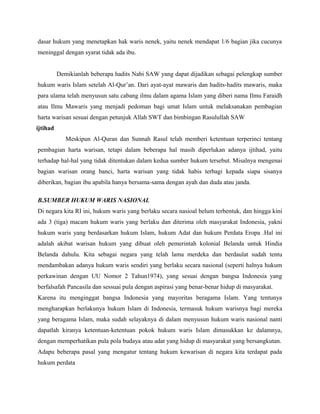 dasar hukum yang menetapkan hak waris nenek, yaitu nenek mendapat 1/6 bagian jika cucunya
meninggal dengan syarat tidak ada ibu.


          Demikianlah beberapa hadits Nabi SAW yang dapat dijadikan sebagai pelengkap sumber
hukum waris Islam setelah Al-Qur’an. Dari ayat-ayat mawaris dan hadits-hadits mawaris, maka
para ulama telah menyusun satu cabang ilmu dalam agama Islam yang diberi nama Ilmu Faraidh
atau Ilmu Mawaris yang menjadi pedoman bagi umat Islam untuk melaksanakan pembagian
harta warisan sesuai dengan petunjuk Allah SWT dan bimbingan Rasulullah SAW
ijtihad
             Meskipun Al-Quran dan Sunnah Rasul telah memberi ketentuan terperinci tentang
pembagian harta warisan, tetapi dalam beberapa hal masih diperlukan adanya ijtihad, yaitu
terhadap hal-hal yang tidak ditentukan dalam kedua sumber hukum tersebut. Misalnya mengenai
bagian warisan orang banci, harta warisan yang tidak habis terbagi kepada siapa sisanya
diberikan, bagian ibu apabila hanya bersama-sama dengan ayah dan duda atau janda.

B.SUMBER HUKUM WARIS NASIONAL
Di negara kita RI ini, hukum waris yang berlaku secara nasioal belum terbentuk, dan hingga kini
ada 3 (tiga) macam hukum waris yang berlaku dan diterima oleh masyarakat Indonesia, yakni
hukum waris yang berdasarkan hukum Islam, hukum Adat dan hukum Perdata Eropa .Hal ini
adalah akibat warisan hukum yang dibuat oleh pemerintah kolonial Belanda untuk Hindia
Belanda dahulu. Kita sebagai negara yang telah lama merdeka dan berdaulat sudah tentu
mendambakan adanya hukum waris sendiri yang berlaku secara nasional (seperti halnya hukum
perkawinan dengan UU Nomor 2 Tahun1974), yang sesuai dengan bangsa Indonesia yang
berfalsafah Pancasila dan sessuai pula dengan aspirasi yang benar-benar hidup di masyarakat.
Karena itu menginggat bangsa Indonesia yang mayoritas beragama Islam. Yang tentunya
mengharapkan berlakunya hukum Islam di Indonesia, termasuk hukum warisnya bagi mereka
yang beragama Islam, maka sudah selayaknya di dalam menyusun hukum waris nasional nanti
dapatlah kiranya ketentuan-ketentuan pokok hukum waris Islam dimasukkan ke dalamnya,
dengan memperhatikan pula pola budaya atau adat yang hidup di masyarakat yang bersangkutan.
Adapu beberapa pasal yang mengatur tentang hukum kewarisan di negara kita terdapat pada
hukum perdata
 
