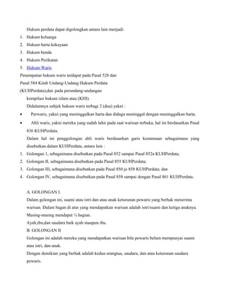 Hukum perdata dapat digolongkan antara lain menjadi:
1. Hukum keluarga
2. Hukum harta kekayaan
3. Hukum benda
4. Hukum Perikatan
5. Hukum Waris
Penempatan hukum waris terdapat pada Pasal 528 dan
Pasal 584 Kitab Undang-Undang Hukum Perdata
(KUHPerdata),dan pada perundang-undangan
    kompilasi hukum islam atau (KHI).
    Didalamnya subjek hukum waris terbagi 2 (dua) yakni :
•     Perwaris, yakni yang meninggalkan harta dan diduga meninggal dengan meninggalkan harta.
•     Ahli waris, yakni mereka yang sudah lahir pada saat warisan terbuka, hal ini berdasarkan Pasal
    836 KUHPerdata.
    Dalam hal ini penggolongan ahli waris berdasarkan garis keutamaan sebagaimana yang
    disebutkan dalam KUHPerdata, antara lain :
1. Golongan 1, sebagaimana disebutkan pada Pasal 852 sampai Pasal 852a KUHPerdata;
2. Golongan II, sebagaimana disebutkan pada Pasal 855 KUHPerdata;
3. Golongan III, sebagaimana disebutkan pada Pasal 850 jo 858 KUHPerdata; dan
4. Golongan IV, sebagaimana disebutkan pada Pasal 858 sampai dengan Pasal 861 KUHPerdata.


    A. GOLONGAN I.
    Dalam golongan ini, suami atau istri dan atau anak keturunan pewaris yang berhak menerima
    warisan. Dalam bagan di atas yang mendapatkan warisan adalah istri/suami dan ketiga anaknya.
    Masing-masing mendapat ¼ bagian.
    Ayah,ibu,dan saudara baik ayah maupun ibu.
    B. GOLONGAN II
    Golongan ini adalah mereka yang mendapatkan warisan bila pewaris belum mempunyai suami
    atau istri, dan anak.
    Dengan demikian yang berhak adalah kedua orangtua, saudara, dan atau keturunan saudara
    pewaris.
 