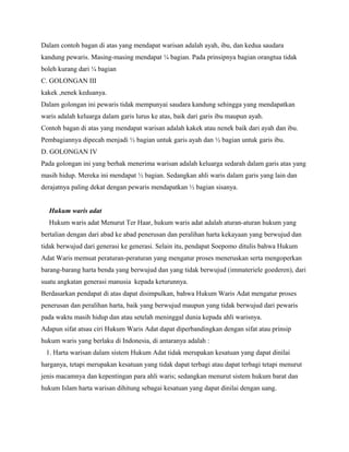 Dalam contoh bagan di atas yang mendapat warisan adalah ayah, ibu, dan kedua saudara
kandung pewaris. Masing-masing mendapat ¼ bagian. Pada prinsipnya bagian orangtua tidak
boleh kurang dari ¼ bagian
C. GOLONGAN III
kakek ,nenek keduanya.
Dalam golongan ini pewaris tidak mempunyai saudara kandung sehingga yang mendapatkan
waris adalah keluarga dalam garis lurus ke atas, baik dari garis ibu maupun ayah.
Contoh bagan di atas yang mendapat warisan adalah kakek atau nenek baik dari ayah dan ibu.
Pembagiannya dipecah menjadi ½ bagian untuk garis ayah dan ½ bagian untuk garis ibu.
D. GOLONGAN IV
Pada golongan ini yang berhak menerima warisan adalah keluarga sedarah dalam garis atas yang
masih hidup. Mereka ini mendapat ½ bagian. Sedangkan ahli waris dalam garis yang lain dan
derajatnya paling dekat dengan pewaris mendapatkan ½ bagian sisanya.


  Hukum waris adat
  Hukum waris adat Menurut Ter Haar, hukum waris adat adalah aturan-aturan hukum yang
bertalian dengan dari abad ke abad penerusan dan peralihan harta kekayaan yang berwujud dan
tidak berwujud dari generasi ke generasi. Selain itu, pendapat Soepomo ditulis bahwa Hukum
Adat Waris memuat peraturan-peraturan yang mengatur proses meneruskan serta mengoperkan
barang-barang harta benda yang berwujud dan yang tidak berwujud (immateriele goederen), dari
suatu angkatan generasi manusia kepada keturunnya.
Berdasarkan pendapat di atas dapat disimpulkan, bahwa Hukum Waris Adat mengatur proses
penerusan dan peralihan harta, baik yang berwujud maupun yang tidak berwujud dari pewaris
pada waktu masih hidup dan atau setelah meninggal dunia kepada ahli warisnya.
Adapun sifat atsau ciri Hukum Waris Adat dapat diperbandingkan dengan sifat atau prinsip
hukum waris yang berlaku di Indonesia, di antaranya adalah :
 1. Harta warisan dalam sistem Hukum Adat tidak merupakan kesatuan yang dapat dinilai
harganya, tetapi merupakan kesatuan yang tidak dapat terbagi atau dapat terbagi tetapi menurut
jenis macamnya dan kepentingan para ahli waris; sedangkan menurut sistem hukum barat dan
hukum Islam harta warisan dihitung sebagai kesatuan yang dapat dinilai dengan uang.
 