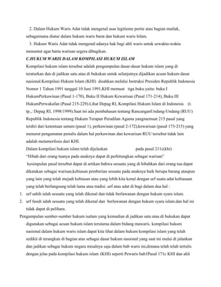 2. Dalam Hukum Waris Adat tidak mengenal asas legitieme portie atau bagian mutlak,
   sebagaimana diatur dalam hukum waris barat dan hukum waris Islam.
     3. Hukum Waris Adat tidak mengenal adanya hak bagi ahli waris untuk sewaktu-waktu
   menuntut agar harta warisan segera dibagikan.
   C.HUKUM WARIS DALAM KOMPILASI HUKUM ISLAM
   Kompilasi hukum islam tersebut adalah pengumpulan dasar-dasar hukum islam yang di
   teraturkan dan di jadikan satu atau di bukukan untuk selanjutnya dijadikan acuan hukum dasar
   nasional.Kompilasi Hukum Islam (KHI) disahkan melalui Instruksi Presiden Republik Indonesia
   Nomor 1 Tahun 1991 tanggal 10 Juni 1991,KHI memuat tiga buku yaitu: buku I
   HukumPerkawinan (Pasal 1-170), Buku II Hukum Kewarisan (Pasal 171-214), Buku III
   HukumPerwakafan (Pasal 215-229).Lihat Depag RI, Kompilasi Hukum Islam di Indonesia           (t.
   tp.,: Depag RI, 1998/1999).Saat ini ada pembahasan tentang RancanganUndang-Undang (RUU)
   Republik Indonesia tentang Hukum Terapan Peradilan Agama yangmemuat 215 pasal yang
   terdiri dari ketentuan umum (pasal 1), perkawinan (pasal 2-172),kewarisan (pasal 173-215) yang
   menurut pengamatan penulis dalam hal perkawinan dan kewarisan RUU tersebut tidak lain
   adalah metamorfosis dari KHI.
   Dalam kompilasi hukum islam telah dijelaskan                    pada pasal 211c(khi)
   “Hibah dari orang tuanya pada anaknya dapat di perhitungkan sebagai warisan”
    kesimpulan pasal tersebut dapat di artikan bahwa sesuatu yang di hibahkan dari orang tua dapat
   dikatakan sebagai warisan,kebiasan pemberian sesuatu pada anaknya baik berupa barang ataupun
   yang lain yang telah mejadi kebiasan atau yang lebih kita kenal dengan urf suatu adat kebiasaan
   yang telah berlangsung telah lama atau tradisi .urf atau adat di bagi dalam dua hal :
1. urf sahih ialah sesuatu yang telah dikenal dan tidak berlawanan dengan hukum syara islam.
2. urf fasuh ialah sesuatu yang telah dikenal dan berlawanan dengan hukum syara islam.dan hal ini
   tidak dapat di pelihara.
Pengumpulan sumber-sumber hukum isalam yang kemudian di jadikan satu atau di bukukan dapat
   digunakan sebagai acuan hukum islam terutama dalam bidang mawaris. kompilasi hukum
   nasional dalam hukum waris islam dapat kita lihat dalam hukum kompilasi islam yang telah
   sedikit di terangkan di bagian atas sebagai dasar hukum nasional yang saat ini mulai di jalankan
   dan jadikan sebagai hukum negara misalnya saja dalam bab waris ini,dimana telah telah tertulis
   dengan jelas pada kompilasi hukum islam (KHI) seperti Pewaris bab1Pasal 171c KHI dan ahli
 