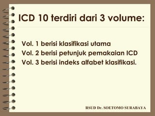 ICD 10 terdiri dari 3 volume:

Vol. 1 berisi klasifikasi utama
Vol. 2 berisi petunjuk pemakaian ICD
Vol. 3 berisi indeks alfabet klasifikasi.




                      RSUD Dr. SOETOMO SURABAYA
 