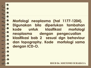 Morfologi neoplasma (hal 1177-1204).
Digunakan bila diperlukan tambahan
kode       untuk   klasifikasi morfologi
neoplasma        dengan pengecualian
klasifikasi bab 2 sesuai dgn behaviour
dan topography. Kode morfologi sama
dengan ICD-O.



                    RSUD Dr. SOETOMO SURABAYA
 