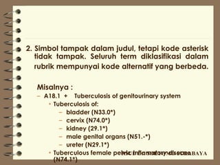 2. Simbol tampak dalam judul, tetapi kode asterisk
   tidak tampak. Seluruh term diklasifikasi dalam
   rubrik mempunyai kode alternatif yang berbeda.

   Misalnya :
   – A18.1 + Tuberculosis of genitourinary system
      • Tuberculosis of:
          – bladder (N33.0*)
          – cervix (N74.0*)
          – kidney (29.1*)
          – male genital organs (N51.-*)
          – ureter (N29.1*)
      • Tuberculous female pelvic inflamatory disease
                              RSUD Dr. SOETOMO SURABAYA
        (N74.1*)
 