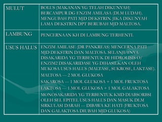 MULUT BOLUS (MAKANAN YG TELAH DIKUNYAH)
BERCAMPUR DG ENZIM AMILASA (DLM LUDAH).
MENGUBAH PATI MJD DEKSTRIN. JIKA DIKUNYAH
LAMA DEKSTRIN DPT BERUBAH MJD MALTOSA.
LAMBUNG PENCERNAAN KH DI LAMBUNG TERHENTI.
USUS HALUS ENZIM AMILASE (DR PANKREAS) MENCERNA PATI
MJD DEKSTRIN DAN MALTOSA. SELANJUTNYA
DISAKARIDA YG TERBENTUK DI HIDROLISIS O/
ENZIM2 DISAKARIDASE YG DIHASILKAN OLEH
MUKOSA USUS HALUS (MALTASE, SUKROSE, LAKTASE).
MALTOSA --- 2 MOL GLUKOSA
SAKAROSA --- 1 MOL GLUKOSA + 1 MOL FRUKTOSA
LAKTOSA --- 1 MOL GLUKOSA + 1 MOL GALAKTOSA
MONOSAKARIDA YG TERBENTUK KMD DIABSORBSI
OLEH SEL EPITEL USUS HALUS DAN MASUK DLM
SIRKULASI DARAH --- DIBAWA KE HATI (FRUKTOSA
DAN GALAKTOSA DIUBAH MJD GLUKOSA)
 