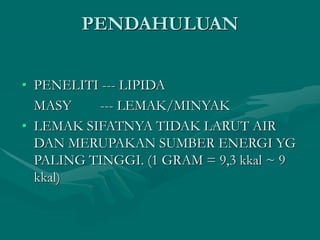 PENDAHULUAN
• PENELITI --- LIPIDA
MASY --- LEMAK/MINYAK
• LEMAK SIFATNYA TIDAK LARUT AIR
DAN MERUPAKAN SUMBER ENERGI YG
PALING TINGGI. (1 GRAM = 9,3 kkal ~ 9
kkal)
 