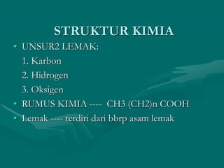 STRUKTUR KIMIA
• UNSUR2 LEMAK:
1. Karbon
2. Hidrogen
3. Oksigen
• RUMUS KIMIA ---- CH3 (CH2)n COOH
• Lemak ---- terdiri dari bbrp asam lemak
 