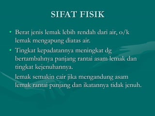 SIFAT FISIK
• Berat jenis lemak lebih rendah dari air, o/k
lemak mengapung diatas air.
• Tingkat kepadatannya meningkat dg
bertambahnya panjang rantai asam lemak dan
tingkat kejenuhannya.
lemak semakin cair jika mengandung asam
lemak rantai panjang dan ikatannya tidak jenuh.
 