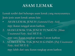 ASAM LEMAK
Lemak terdiri dari beberapa asam lemak yang menyusunnya.
Jenis-jenis asam lemak antara lain:
• ASAM LEMAK JENUH (Saturated Fatty Acid)
mpy ikatan tunggal atom karbon.
2. ASAM LEMAK TAK JENUH TUNGGAL (Mono
Unsaturated Fatty Acid/MUFA)
mpy satu ikatan rangkap antara 2 atom karbon
3. ASAM LEMAK TAK JENUH GANDA (Poly Unsaturated
Fatty Acid/MUFA)
mpy lebih dari satu ikatan rangkap atom karbon
 