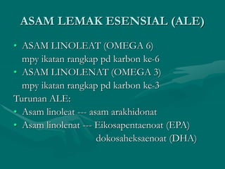ASAM LEMAK ESENSIAL (ALE)
• ASAM LINOLEAT (OMEGA 6)
mpy ikatan rangkap pd karbon ke-6
• ASAM LINOLENAT (OMEGA 3)
mpy ikatan rangkap pd karbon ke-3
Turunan ALE:
• Asam linoleat --- asam arakhidonat
• Asam linolenat --- Eikosapentaenoat (EPA)
dokosaheksaenoat (DHA)
 