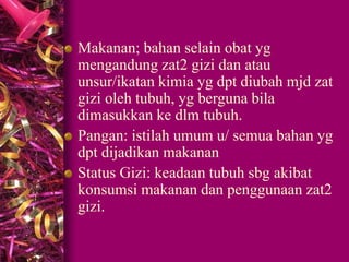 Makanan; bahan selain obat yg
mengandung zat2 gizi dan atau
unsur/ikatan kimia yg dpt diubah mjd zat
gizi oleh tubuh, yg berguna bila
dimasukkan ke dlm tubuh.
Pangan: istilah umum u/ semua bahan yg
dpt dijadikan makanan
Status Gizi: keadaan tubuh sbg akibat
konsumsi makanan dan penggunaan zat2
gizi.
 