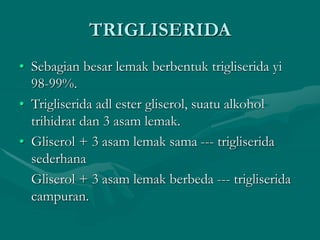 TRIGLISERIDA
• Sebagian besar lemak berbentuk trigliserida yi
98-99%.
• Trigliserida adl ester gliserol, suatu alkohol
trihidrat dan 3 asam lemak.
• Gliserol + 3 asam lemak sama --- trigliserida
sederhana
Gliserol + 3 asam lemak berbeda --- trigliserida
campuran.
 