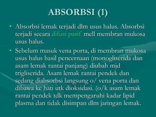 ABSORBSI (1)
• Absorbsi lemak terjadi dlm usus halus. Absorbsi
terjadi secara difusi pasif mell membran mukosa
usus halus.
• Sebelum masuk vena porta, di membran mukosa
usus halus hasil pencernaan (monogliserida dan
asam lemak rantai panjang) diubah mjd
trigliserida. Asam lemak rantai pendek dan
sedang diabsorbsi langsung o/ vena porta dan
dibawa ke hati utk dioksidasi. (o/k asam lemak
rantai pendek tdk mempengaruhi kadar lipid
plasma dan tidak disimpan dlm jaringan lemak.
 