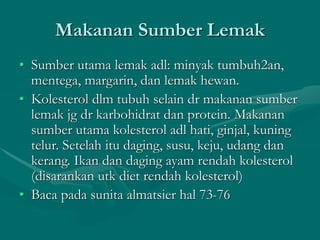 Makanan Sumber Lemak
• Sumber utama lemak adl: minyak tumbuh2an,
mentega, margarin, dan lemak hewan.
• Kolesterol dlm tubuh selain dr makanan sumber
lemak jg dr karbohidrat dan protein. Makanan
sumber utama kolesterol adl hati, ginjal, kuning
telur. Setelah itu daging, susu, keju, udang dan
kerang. Ikan dan daging ayam rendah kolesterol
(disarankan utk diet rendah kolesterol)
• Baca pada sunita almatsier hal 73-76
 