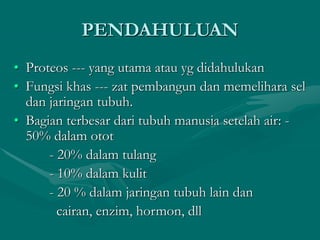 PENDAHULUAN
• Proteos --- yang utama atau yg didahulukan
• Fungsi khas --- zat pembangun dan memelihara sel
dan jaringan tubuh.
• Bagian terbesar dari tubuh manusia setelah air: -
50% dalam otot
- 20% dalam tulang
- 10% dalam kulit
- 20 % dalam jaringan tubuh lain dan
cairan, enzim, hormon, dll
 