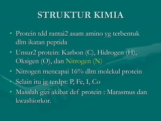 STRUKTUR KIMIA
• Protein tdd rantai2 asam amino yg terbentuk
dlm ikatan peptida
• Unsur2 protein: Karbon (C), Hidrogen (H),
Oksigen (O), dan Nitrogen (N)
• Nitrogen mencapai 16% dlm molekul protein
• Selain itu jg terdpt: P, Fe, I, Co
• Masalah gizi akibat def protein : Marasmus dan
kwashiorkor.
 