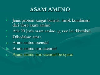 ASAM AMINO
• Jenis protein sangat banyak, mrpk kombinasi
dari bbrp asam amino
• Ada 20 jenis asam amino yg saat ini diketahui.
• Dibedakan atas :
a. Asam amino esensial
b. Asam amino non esensial
c. Asam amino non esensial bersyarat
 